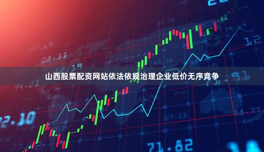 山西股票配资网站依法依规治理企业低价无序竞争