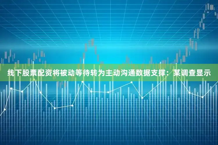 线下股票配资将被动等待转为主动沟通数据支撑：某调查显示